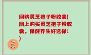 网购灵芝孢子粉胶囊(网上购买灵芝孢子粉胶囊，保健养生好选择！)