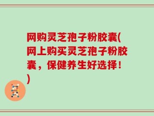 网购灵芝孢子粉胶囊(网上购买灵芝孢子粉胶囊，保健养生好选择！)