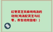 红枣灵芝天麻炖鸡汤的功效(鸡汤配灵芝与红枣，养生功效倍增！)