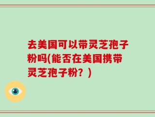 去美国可以带灵芝孢子粉吗(能否在美国携带灵芝孢子粉？)