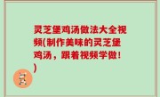 灵芝堡鸡汤做法大全视频(制作美味的灵芝堡鸡汤，跟着视频学做！)
