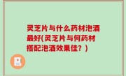 灵芝片与什么药材泡酒最好(灵芝片与何药材搭配泡酒效果佳？)