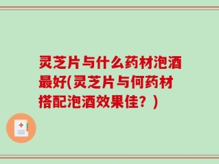 灵芝片与什么药材泡酒最好(灵芝片与何药材搭配泡酒效果佳？)