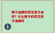 哪个品牌的灵芝孢子油好？什么牌子的灵芝孢子油最好