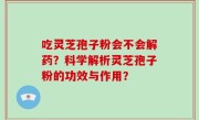 吃灵芝孢子粉会不会解药？科学解析灵芝孢子粉的功效与作用？