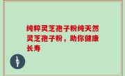 纯粹灵芝孢子粉纯天然灵芝孢子粉，助你健康长寿