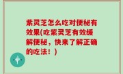 紫灵芝怎么吃对便秘有效果(吃紫灵芝有效缓解便秘，快来了解正确的吃法！)