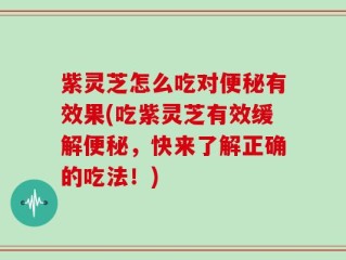 紫灵芝怎么吃对便秘有效果(吃紫灵芝有效缓解便秘，快来了解正确的吃法！)