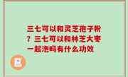 三七可以和灵芝孢子粉？三七可以和林芝大枣一起泡吗有什么功效