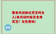要来月经能吃灵芝吗女人(来月经时能否食用灵芝？女性需知！