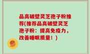 品高破壁灵芝孢子粉推荐(推荐品高破壁灵芝孢子粉：提高免疫力，改善睡眠质量！)