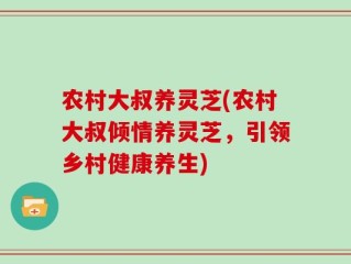 农村大叔养灵芝(农村大叔倾情养灵芝，引领乡村健康养生)