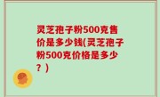 灵芝孢子粉500克售价是多少钱(灵芝孢子粉500克价格是多少？)