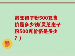 灵芝孢子粉500克售价是多少钱(灵芝孢子粉500克价格是多少？)
