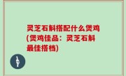 灵芝石斛搭配什么煲鸡(煲鸡佳品：灵芝石斛最佳搭档)