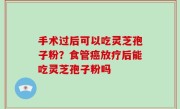 手术过后可以吃灵芝孢子粉？食管癌放疗后能吃灵芝孢子粉吗