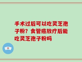 手术过后可以吃灵芝孢子粉？食管癌放疗后能吃灵芝孢子粉吗