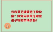 云和灵芝破壁孢子粉价格？探究云和灵芝破壁孢子粉的市场价格？