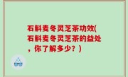石斛麦冬灵芝茶功效(石斛麦冬灵芝茶的益处，你了解多少？)