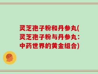 灵芝孢子粉和丹参丸(灵芝孢子粉与丹参丸：中药世界的黄金组合)