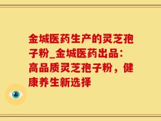 金城医药生产的灵芝孢子粉_金城医药出品：高品质灵芝孢子粉，健康养生新选择