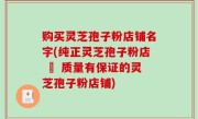 购买灵芝孢子粉店铺名字(纯正灵芝孢子粉店 – 质量有保证的灵芝孢子粉店铺)
