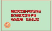 破壁灵芝孢子粉功效价格(破壁灵芝孢子粉：功效显著，性价比高)