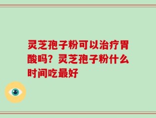 灵芝孢子粉可以治疗胃酸吗？灵芝孢子粉什么时间吃最好