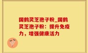 国鹤灵芝孢子粉_国鹤灵芝孢子粉：提升免疫力，增强健康活力