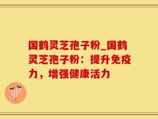 国鹤灵芝孢子粉_国鹤灵芝孢子粉：提升免疫力，增强健康活力