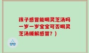 孩子感冒能喝灵芝汤吗一岁一岁宝宝可否喝灵芝汤缓解感冒？)
