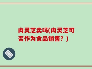 肉灵芝卖吗(肉灵芝可否作为食品销售？)
