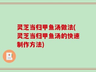 灵芝当归甲鱼汤做法(灵芝当归甲鱼汤的快速制作方法)