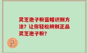 灵芝孢子粉蓝帽识别方法？让你轻松辨别正品灵芝孢子粉？