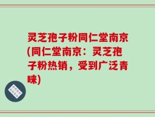 灵芝孢子粉同仁堂南京(同仁堂南京：灵芝孢子粉热销，受到广泛青睐)