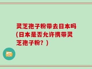 灵芝孢子粉带去日本吗(日本是否允许携带灵芝孢子粉？)