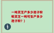 一吨灵芝产多少孢子粉呢灵芝一吨可生产多少孢子粉？)
