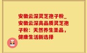 安徽云深灵芝孢子粉_安徽云深高品质灵芝孢子粉：天然养生圣品，健康生活新选择