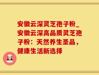 安徽云深灵芝孢子粉_安徽云深高品质灵芝孢子粉：天然养生圣品，健康生活新选择
