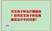 灵芝孢子粉治疗胰腺癌？探究灵芝孢子粉在胰腺癌治疗中的效果？