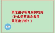 灵芝孢子粉几月份吃好 (什么季节适合食用灵芝孢子粉？)