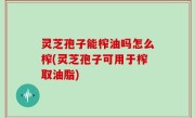 灵芝孢子能榨油吗怎么榨(灵芝孢子可用于榨取油脂)