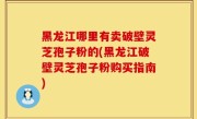 黑龙江哪里有卖破壁灵芝孢子粉的(黑龙江破壁灵芝孢子粉购买指南)