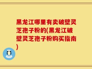 黑龙江哪里有卖破壁灵芝孢子粉的(黑龙江破壁灵芝孢子粉购买指南)