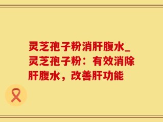 灵芝孢子粉消肝腹水_灵芝孢子粉：有效消除肝腹水，改善肝功能