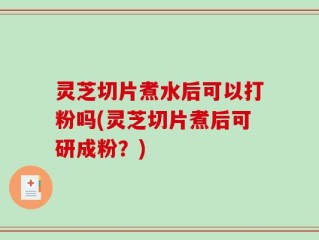 灵芝切片煮水后可以打粉吗(灵芝切片煮后可研成粉？)