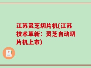 江苏灵芝切片机(江苏技术革新：灵芝自动切片机上市)