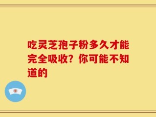 吃灵芝孢子粉多久才能完全吸收？你可能不知道的