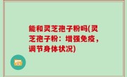 能和灵芝孢子粉吗(灵芝孢子粉：增强免疫，调节身体状况)