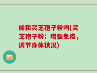 能和灵芝孢子粉吗(灵芝孢子粉：增强免疫，调节身体状况)